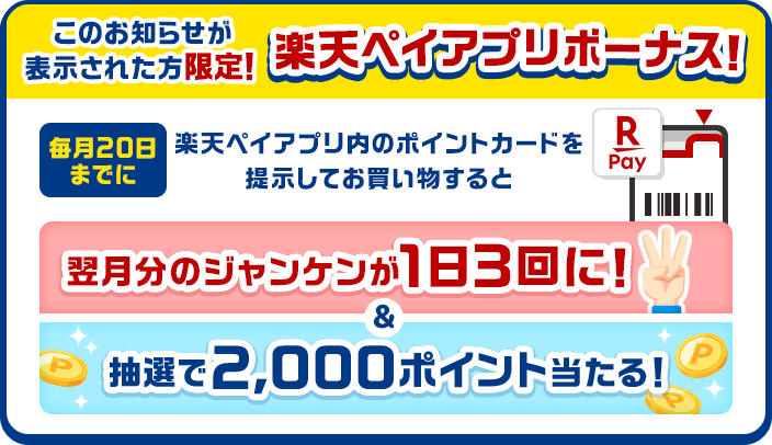 このお知らせが表示された方限定! 楽天ペイアプリボーナス! 毎月20日までに楽天ペイアプリのポイントカードを提示してお買い物すると翌月分のジャンケンが1日3回に!&抽選で2,000ポイント当たる!